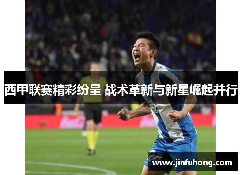 西甲联赛精彩纷呈 战术革新与新星崛起并行